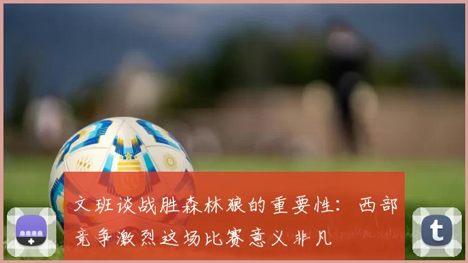 文班谈战胜森林狼的重要性：西部竞争激烈这场比赛意义非凡