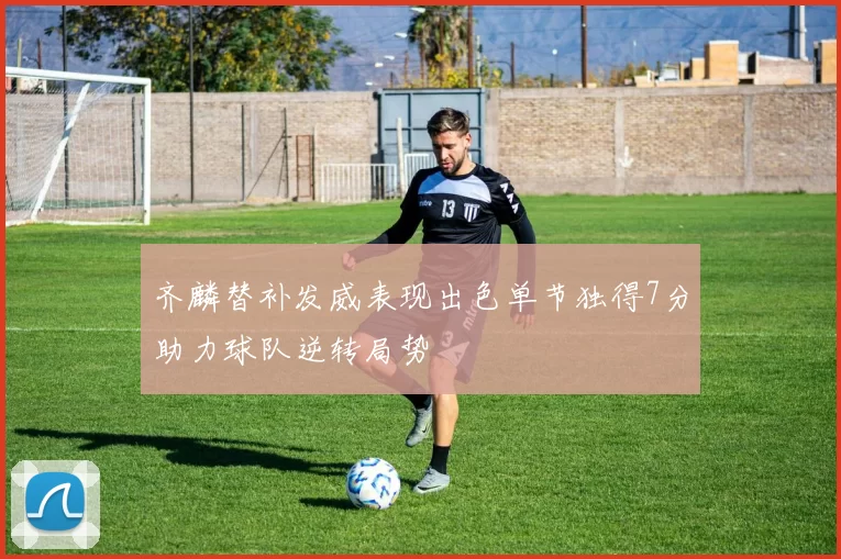 齐麟替补发威表现出色单节独得7分助力球队逆转局势