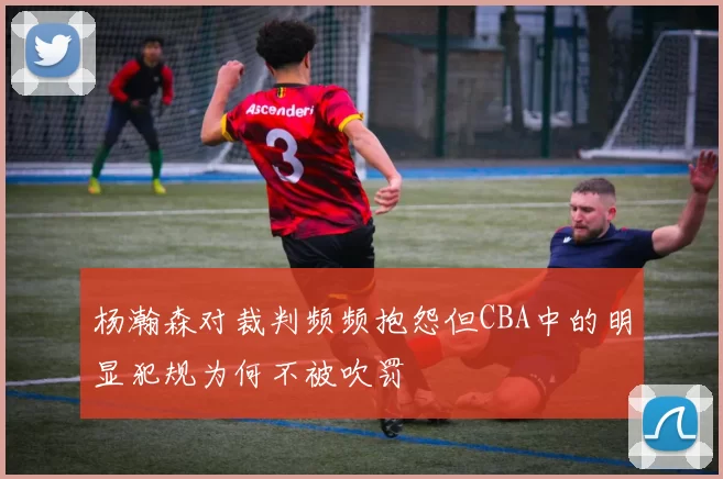 杨瀚森对裁判频频抱怨但CBA中的明显犯规为何不被吹罚