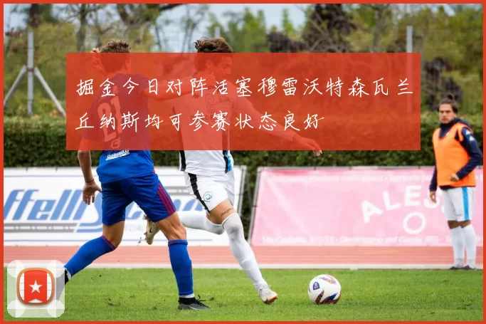 掘金今日对阵活塞穆雷沃特森瓦兰丘纳斯均可参赛状态良好
