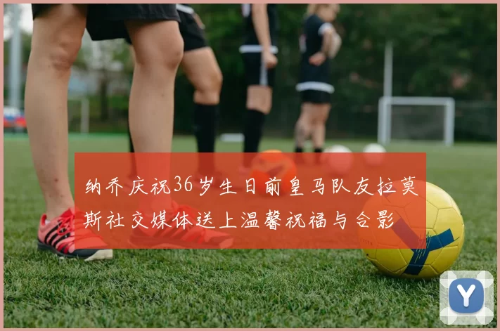 纳乔庆祝36岁生日前皇马队友拉莫斯社交媒体送上温馨祝福与合影