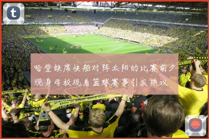哈登缺席快船对阵太阳的比赛前夕现身母校观看篮球赛事引发热议