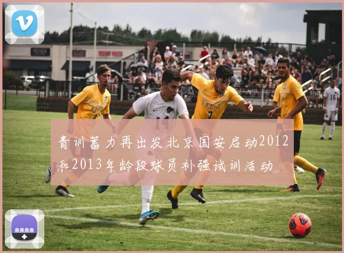 青训蓄力再出发北京国安启动2012和2013年龄段球员补强试训活动