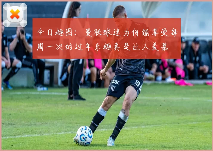 今日趣图：曼联球迷为何能享受每周一次的过年乐趣真是让人羡慕